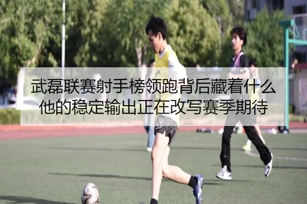 武磊联赛射手榜领跑背后藏着什么 他的稳定输出正在改写赛季期待（kaiyun）